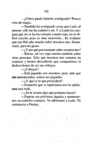 102
—¿Cómo puede haberlo averiguado? Parece
cosa de magia.
—También ha averiguado cosas que Ludo, al
parecer, sólo me ha contado a mí. Y si Ludovico asegura que no se las ha contado a nadie más, no es difícil creerlo, pues es muy reservado... Es evidente
que ese Hal sabe mucho sobre nosotros tres. Demasiado, para mi gusto.
—¿Y por qué precisamente sobre nosotros tres?
—Bueno, tal vez sepa mucho también sobre
otras personas. Sólo que nosotros tres estamos en
contacto y hemos descubierto que compartimos el
dudoso honor de ser sus cobayas.
—¿Cobayas?
—Está jugando con nosotros; pero, más que
sus contrincantes, somos sus juguetes.
—¿Y qué es lo que pretenderá?
—Sospecho que si supiéramos eso lo sabríamos casi todo.
—¿Se te ocurre algo que podamos hacer?
—Esperar sus próximas jugadas y mantenernos en estrecho contacto. Yo informaré a Ludo. Tú
cuéntaselo a Norma.

 