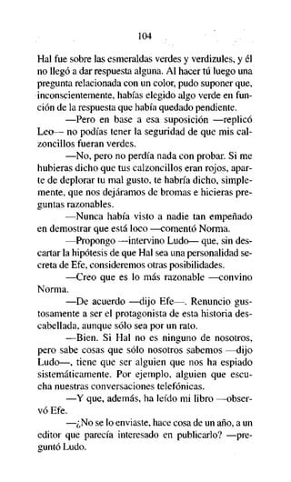 104

Hal fue sobre las esmeraldas verdes y verdizules, y él
no llegó a dar respuesta alguna. Al hacer tú luego una
pregunta relacionada con un color, pudo suponer que,
inconscientemente, habías elegido algo verde en función de la respuesta que había quedado pendiente.
—Pero en base a esa suposición —replicó
Leo— no podías tener la seguridad de que mis calzoncillos fueran verdes.
—No, pero no perdía nada con probar. Si me
hubieras dicho que tus calzoncillos eran rojos, aparte de deplorar tu mal gusto, te habría dicho, simplemente, que nos dejáramos de bromas e hicieras preguntas razonables.
—Nunca había visto a nadie tan empeñado
en demostrar que está loco —comentó Norma.
—Propongo —intervino Ludo— que, sin descartar la hipótesis de que Hal sea una personalidad secreta de Efe, consideremos otras posibilidades.
—Creo que es lo más razonable —convino
Norma.
—De acuerdo —dijo Efe—. Renuncio gustosamente a ser el protagonista de esta historia descabellada, aunque sólo sea por un rato.
—Bien. Si Hal no es ninguno de nosotros,
pero sabe cosas que sólo nosotros sabemos —dijo
Ludo—, tiene que ser alguien que nos ha espiado
sistemáticamente. Por ejemplo, alguien que escucha nuestras conversaciones telefónicas.
—Y que, además, ha leído mi libro —observó Efe.
—¿No se lo enviaste, hace cosa de un año, a un
editor que parecía interesado en publicarlo? —preguntó Ludo.

 