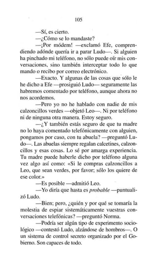 105
—Sí, es cierto.
—¿Cómo se lo mandaste?
—¡Por módem! —exclamó Efe, comprendiendo adonde quería ir a parar Ludo—. Si alguien
ha pinchado mi teléfono, no sólo puede oír mis conversaciones, sino también interceptar todo lo que
mando o recibo por correo electrónico.
—Exacto. Y algunas de las cosas que sólo le
he dicho a Efe —prosiguió Ludo— seguramente las
habremos comentado por teléfono, aunque ahora no
nos acordemos.
—Pero yo no he hablado con nadie de mis
calzoncillos verdes —objetó Leo—. Ni por teléfono
ni de ninguna otra manera. Estoy seguro.
—¿Y también estás seguro de que tu madre
no lo haya comentado telefónicamente con alguien,
pongamos por caso, con tu abuela? —preguntó Ludo—. Las abuelas siempre regalan calcetines, calzoncillos y esas cosas. Lo sé por amarga experiencia.
Tu madre puede haberle dicho por teléfono alguna
vez algo así como: «Si le compras calzoncillos a
Leo, que sean verdes, por favor; sólo los quiere de
ese color.»
—Es posible —admitió Leo.
—Yo diría que hasta es probable —puntualizó Ludo.
—Bien; pero, ¿quién y por qué se tomaría la
molestia de espiar sistemáticamente vuestras conversaciones telefónicas? —preguntó Norma.
—Podría ser algún tipo de experimento sociológico —contestó Ludo, alzándose de hombros—. O
un sistema de control secreto organizado por el Gobierno. Son capaces de todo.

 