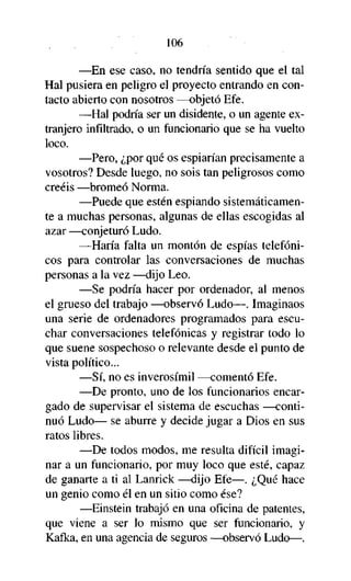 106
—En ese caso, no tendría sentido que el tal
Hal pusiera en peligro el proyecto entrando en contacto abierto con nosotros —objetó Efe.
—Hal podría ser un disidente, o un agente extranjero infiltrado, o un funcionario que se ha vuelto
loco.
—Pero, ¿por qué os espiarían precisamente a
vosotros? Desde luego, no sois tan peligrosos como
creéis —bromeó Norma.
—Puede que estén espiando sistemáticamente a muchas personas, algunas de ellas escogidas al
azar —conjeturó Ludo.
—Haría falta un montón de espías telefónicos para controlar las conversaciones de muchas
personas a la vez —dijo Leo.
—Se podría hacer por ordenador, al menos
el grueso del trabajo —observó Ludo—. Imaginaos
una serie de ordenadores programados para escuchar conversaciones telefónicas y registrar todo lo
que suene sospechoso o relevante desde el punto de
vista político...
—Sí, no es inverosímil —comentó Efe.
—De pronto, uno de los funcionarios encargado de supervisar el sistema de escuchas —continuó Ludo— se aburre y decide jugar a Dios en sus
ratos libres.
—De todos modos, me resulta difícil imaginar a un funcionario, por muy loco que esté, capaz
de ganarte a ti al Lanrick —dijo Efe—. ¿Qué hace
un genio como él en un sitio como ése?
—Einstein trabajó en una oficina de patentes,
que viene a ser lo mismo que ser funcionario, y
Kafka, en una agencia de seguros —observó Ludo—.

 
