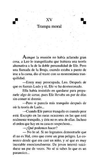 J"

xv



Trampa moral

Aunque la reunión no había aclarado gran
cosa, a Leo lo tranquilizaba que hubiera una teoría
alternativa a la de la doble personalidad de Efe. Pero
una llamada de la Bruja, cuando estaba a punto de
irse a la cama, dio al traste con su momentánea tranquilidad.
—Estoy muy preocupada, Leo. Después de
que os fuerais Ludo y tú, Efe se ha desmoronado.
Ella había insistido en quedarse para prepararle algo de cenar, pues Efe llevaba un par de días
sin comer ni dormir.
—Pero si parecía más tranquilo después de
oír la teoría de Ludo...
—Cuando Efe parece tranquilo es cuando peor
está. Excepto en las raras ocasiones en las que está
realmente tranquilo, y ésta no es una de ellas. Incluso
el orden que hay en su casa es sospechoso...
—¿Qué podemos hacer?
— No lo sé. Si no logramos demostrarle que
él no es Hal, creo que corre un gran peligro. Lo conozco desde que era casi un niño, y sé que es muy
inestable emocionalmente. De joven intentó suicidarse un par de veces. No sé si sabes lo que es un
paranoico...

 