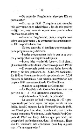 110
—De acuerdo. Pregúntame algo que Efe no
pueda saber.
—Eso no es fácil. Cualquiera que escuche
mis conversaciones telefónicas y las de mis padres
—dijo Leo, con tono de reproche—, puede saber
muchas cosas sobre mí.
—Es cierto. Pregúntame, pues, cualquier cosa
sobre cualquier tema y te contestaré instantáneamente. Efe no podría hacer eso.
—No soy tan culto ni tan listo como para hacerte preguntas muy difíciles.
—Puedes preguntarme todo lo que se te ocurra y comprobar las respuestas después.
—Buena idea —admitió Leo—. Está bien...
¿Cuántos habitantes tenía Checoslovaquia en 1984?
—El censo más próximo a esa fecha fue el de
1980, y dio una población de 15.283.095 habitantes.
En 1986 se hizo una estimación aproximada de 15.534
millares de habitantes. Una sencilla interpolación nos
da para 1984 una estimación de 15.450 millares.
—¿Cuál es la superficie de Colombia?
—La República de Colombia tiene una superficie de 1.141.748 kilómetros cuadrados.
—¿Cuánto dura Drácula, la película?
—La versión de Tod Browning, de 1931, protagonizada por Bela Lugosi, que sigue siendo mi preferida, dura 80 minutos. La de Terence Fisher, de 1958,
con Christopher Lee, dura, casualmente, casi exactamente lo mismo: 79 minutos. La de Francis Ford Coppola, de 1992, con Gary Oldman, que, por cierto, me
decepcionó profundamente, dura 119 minutos... Éstas
son las versiones más conocidas, pero hay algunas
más. ¿Te interesan todas?

 