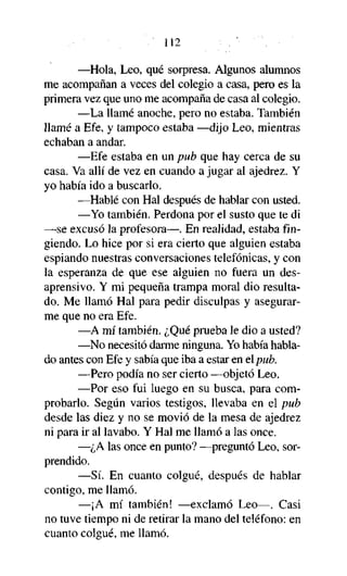 112
—Hola, Leo, qué sorpresa. Algunos alumnos
me acompañan a veces del colegio a casa, pero es la
primera vez que uno me acompaña de casa al colegio.
—La llamé anoche, pero no estaba. También
llamé a Efe, y tampoco estaba —dijo Leo, mientras
echaban a andar.
—Efe estaba en un pub que hay cerca de su
casa. Va allí de vez en cuando a jugar al ajedrez. Y
yo había ido a buscarlo.
—Hablé con Hal después de hablar con usted.
—Yo también. Perdona por el susto que te di
—se excusó la profesora—. En realidad, estaba fingiendo. Lo hice por si era cierto que alguien estaba
espiando nuestras conversaciones telefónicas, y con
la esperanza de que ese alguien no fuera un desaprensivo. Y mi pequeña trampa moral dio resultado. Me llamó Hal para pedir disculpas y asegurarme que no era Efe.
—A mí también. ¿Qué prueba le dio a usted?
—No necesitó darme ninguna. Yo había hablado antes con Efe y sabía que iba a estar en elpub.
—Pero podía no ser cierto —objetó Leo.
—Por eso fui luego en su busca, para comprobarlo. Según varios testigos, llevaba en el pub
desde las diez y no se movió de la mesa de ajedrez
ni para ir al lavabo. Y Hal me llamó a las once.
—¿A las once en punto? —preguntó Leo, sorprendido.
—Sí. En cuanto colgué, después de hablar
contigo, me llamó.
—¡A mí también! —exclamó Leo—. Casi
no tuve tiempo ni de retirar la mano del teléfono: en
cuanto colgué, me llamó.

 