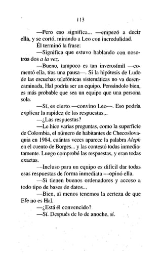 113

—Pero eso significa... —empezó a decir
ella, y se cortó, mirando a Leo con incredulidad.
El terminó la frase:
—Significa que estuvo hablando con nosotros dos a la vez.
—Bueno, tampoco es tan inverosímil —comentó ella, tras una pausa—. Si la hipótesis de Ludo
de las escuchas telefónicas sistemáticas no va desencaminada, Hal podría ser un equipo. Pensándolo bien,
es más probable que sea un equipo que una persona
sola.
—Sí, es cierto —convino Leo—. Eso podría
explicar la rapidez de las respuestas...
—¿Las respuestas?
—Le hice varias preguntas, como la superficie
de Colombia, el número de habitantes de Checoslovaquia en 1984, cuántas veces aparece la palabra Aleph
en el cuento de Borges... y las contestó todas inmediatamente. Luego comprobé las respuestas, y eran todas
exactas.
—Incluso para un equipo es difícil dar todas
esas respuestas de forma inmediata —opinó ella.
—Si tienen buenos ordenadores y acceso a
todo tipo de bases de datos...
—Bien, al menos tenemos la certeza de que
Efe no es Hal.
—¿Está él convencido?
—Sí. Después de lo de anoche, sí.

 