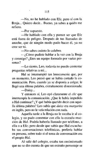 115
—No, no he hablado con Efe, pero sí con la
Bruja... Quiero decir... Bueno, ya sabes a quién me
refiero.
—Por supuesto.
—He hablado con ella y parece ser que Efe
está fuera de peligro. Después de tus llamadas de
anoche, que de ningún modo pudo hacer él, ya no
cree ser tú.
—No sabes cuánto lo celebro.
—¿Cómo pudiste hablar a la vez con la Bruja
y conmigo? ¿Eres un equipo formado por varias personas?
—Lo siento, Leo, todavía no puedo contestar
preguntas relativas a mi...
Hal se interrumpió tan bruscamente que, por
un momento, Leo pensó que se había cortado la comunicación. Pero, cuando ya se disponía a colgar, le
llegó una última palabra, extrañamente distorsionada:
—Daisy...
Y entonces sí, Leo oyó claramente el clic que
interrumpía la comunicación. ¿Que le había impedido
a Hal continuar? ¿Y qué había querido decir con aquella última palabra? Leo sabía que daisy era margarita
en inglés, pero no le veía relación con nada.
Aquella tarde a la Bruja no le tocaba ir al colegio, y no pudo comentar con ella la extraña reacción de Hal. Podría haberla llamado por teléfono, a
ella o a Efe; pero desde que sabía que Hal escuchaba sus conversaciones telefónicas, prefería hablar
en persona, sobre todo si el tema de conversación era
el propio Hal.
Al salir del colegio, estaba tan ensimismado
que no se dio cuenta de que un extraño personaje se

 