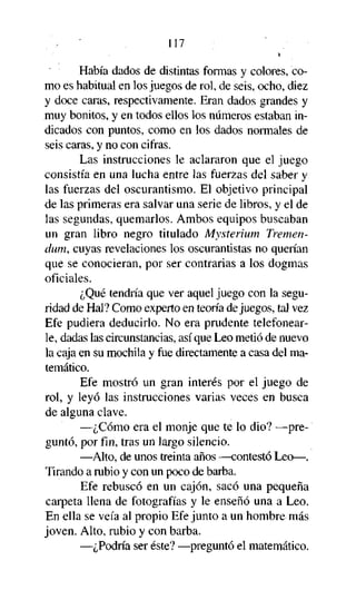 117

Había dados de distintas formas y colores, como es habitual en los juegos de rol, de seis, ocho, diez
y doce caras, respectivamente. Eran dados grandes y
muy bonitos, y en todos ellos los números estaban indicados con puntos, como en los dados normales de
seis caras, y no con cifras.
Las instrucciones le aclararon que el juego
consistía en una lucha entre las fuerzas del saber y
las fuerzas del oscurantismo. El objetivo principal
de las primeras era salvar una serie de libros, y el de
las segundas, quemarlos. Ambos equipos buscaban
un gran libro negro titulado Mysterium Tremendum, cuyas revelaciones los oscurantistas no querían
que se conocieran, por ser contrarias a los dogmas
oficiales.
¿Qué tendría que ver aquel juego con la seguridad de Hal? Como experto en teoría de juegos, tal vez
Efe pudiera deducirlo. No era prudente telefonearle, dadas las circunstancias, así que Leo metió de nuevo
la caja en su mochila y fue directamente a casa del matemático.
Efe mostró un gran interés por el juego de
rol, y leyó las instrucciones varias veces en busca
de alguna clave.
—¿Cómo era el monje que te lo dio? —preguntó, por fin, tras un largo silencio.
—Alto, de unos treinta años —contestó Leo—.
Tirando a rubio y con un poco de barba.
Efe rebuscó en un cajón, sacó una pequeña
carpeta llena de fotografías y le enseñó una a Leo.
En ella se veía al propio Efe junto a un hombre más
joven. Alto, rubio y con barba.
—¿Podría ser éste? —preguntó el matemático.

 