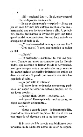 . 118
—¡Sí! —exclamó Leo—. ¡Es él, estoy seguro!
Efe se dejó caer en una silla.
—Es un ex alumno mío —explicó—. Hace un
par de años tuvimos una extraña aventura con una...
hermandad que nos invitó a unirnos a ella. Al principio, ambos declinamos la invitación; pero me temo
que él acabó incorporándose. Por eso hace más de un
año que no sé nada de él.
—¿Y esa hermandad tiene que ver con Hal?
—Creo que sí. Y creo que también sé quién
es Hal.
—¿Quién?
—Un ordenador —contestó Efe, tras una pausa—. Cuando entramos en contacto con los Iluminados, que es como se llaman los de la hermandad,
averiguamos que tenían un ordenador muy avanzado, capaz incluso de escribir imitando los estilos de
diversos autores. Y puede que en estos dos años hayan dado el salto...
—¿A qué salto te refieres?
—El salto de un ordenador meramente pasivo a uno capaz de tomar iniciativas propias, de tener ideas propias...
—¿Como HAL 9000? —exclamó Leo.
—Algo así. Eso explicaría muchas cosas, incluso la elección del nombre...
—Pero...
—Vamos a casa de Ludo —lo interrumpió Efe,
poniéndose bruscamente en pie—. Tal vez él vea en
este juego de rol algo que a mí se me ha escapado.
Si la casa de Efe parecía una biblioteca destartalada, la de Ludo era como un taller de repara-

 