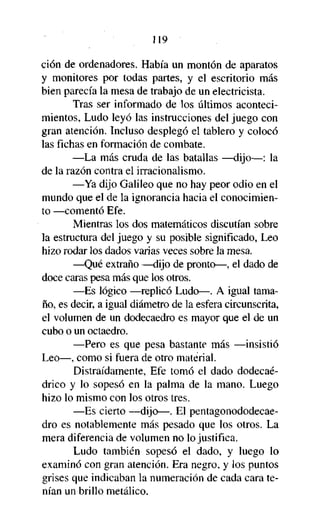 119
ción de ordenadores. Había un montón de aparatos
y monitores por todas partes, y el escritorio más
bien parecía la mesa de trabajo de un electricista.
Tras ser informado de los últimos acontecimientos, Ludo leyó las instrucciones del juego con
gran atención. Incluso desplegó el tablero y colocó
las fichas en formación de combate.
—La más cruda de las batallas —dijo—: la
de la razón contra el irracionalismo.
—Ya dijo Galileo que no hay peor odio en el
mundo que el de la ignorancia hacia el conocimiento —comentó Efe.
Mientras los dos matemáticos discutían sobre
la estructura del juego y su posible significado, Leo
hizo rodar los dados varias veces sobre la mesa.
—Qué extraño —dijo de pronto—, el dado de
doce caras pesa más que los otros.
—Es lógico —replicó Ludo—. A igual tamaño, es decir, a igual diámetro de la esfera circunscrita,
el volumen de un dodecaedro es mayor que el de un
cubo o un octaedro.
—Pero es que pesa bastante más —insistió
Leo—, como si fuera de otro material.
Distraídamente, Efe tomó el dado dodecaédrico y lo sopesó en la palma de la mano. Luego
hizo lo mismo con los otros tres.
—Es cierto —dijo—. El pentagonododecaedro es notablemente más pesado que los otros. La
mera diferencia de volumen no lo justifica.
Ludo también sopesó el dado, y luego lo
examinó con gran atención. Era negro, y los puntos
grises que indicaban la numeración de cada cara tenían un brillo metálico.

 