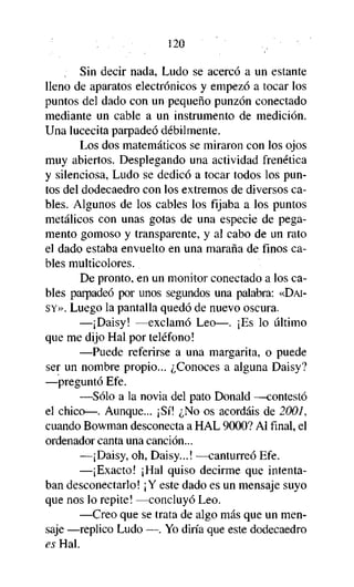 120
Sin decir nada, Ludo se acercó a un estante
lleno de aparatos electrónicos y empezó a tocar los
puntos del dado con un pequeño punzón conectado
mediante un cable a un instrumento de medición.
Una lucecita parpadeó débilmente.
Los dos matemáticos se miraron con los ojos
muy abiertos. Desplegando una actividad frenética
y silenciosa, Ludo se dedicó a tocar todos los puntos del dodecaedro con los extremos de diversos cables. Algunos de los cables los fijaba a los puntos
metálicos con unas gotas de una especie de pegamento gomoso y transparente, y al cabo de un rato
el dado estaba envuelto en una maraña de finos cables multicolores.
De pronto, en un monitor conectado a los cables parpadeó por unos segundos una palabra: «DAISY». Luego la pantalla quedó de nuevo oscura.
—¡Daisy! —exclamó Leo—. ¡Es lo último
que me dijo Hal por teléfono!
—Puede referirse a una margarita, o puede
ser un nombre propio... ¿Conoces a alguna Daisy?
—preguntó Efe.
—Sólo a la novia del pato Donald —contestó
el chico—. Aunque... ¡Sí! ¿No os acordáis de 2001,
cuando Bowman desconecta a HAL 9000? Al final, el
ordenador canta una canción...
—¡Daisy, oh, Daisy...! —canturreó Efe.
—¡Exacto! ¡Hal quiso decirme que intentaban desconectarlo! ¡Y este dado es un mensaje suyo
que nos lo repite! —concluyó Leo.
—Creo que se trata de algo más que un mensaje —replico Ludo —. Yo diría que este dodecaedro
es Hal.

 