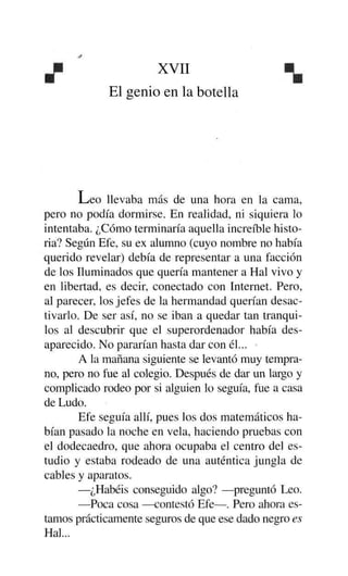 X '

xvn



El genio en la botella

L/eo llevaba más de una hora en la cama,
pero no podía dormirse. En realidad, ni siquiera lo
intentaba. ¿Cómo terminaría aquella increíble historia? Según Efe, su ex alumno (cuyo nombre no había
querido revelar) debía de representar a una facción
de los Iluminados que quería mantener a Hal vivo y
en libertad, es decir, conectado con Internet. Pero,
al parecer, los jefes de la hermandad querían desactivarlo. De ser así, no se iban a quedar tan tranquilos al descubrir que el superordenador había desaparecido. No pararían hasta dar con él... •
A la mañana siguiente se levantó muy temprano, pero no fue al colegio. Después de dar un largo y
complicado rodeo por si alguien lo seguía, fue a casa
de Ludo.
Efe seguía allí, pues los dos matemáticos habían pasado la noche en vela, haciendo pruebas con
el dodecaedro, que ahora ocupaba el centro del estudio y estaba rodeado de una auténtica jungla de
cables y aparatos.
—¿Habéis conseguido algo? —preguntó Leo.
—Poca cosa —contestó Efe—. Pero ahora estamos prácticamente seguros de que ese dado negro es
Hal...

 