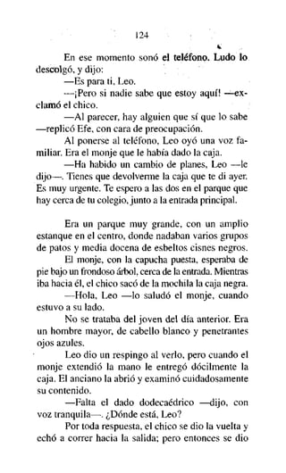 124

w.

En ese momento sonó el teléfono. Ludo lo
descolgó, y dijo:
—Es para ti, Leo.
—¡Pero si nadie sabe que estoy aquí! —exclamó el chico.
—Al parecer, hay alguien que sí que lo sabe
—replicó Efe, con cara de preocupación.
Al ponerse al teléfono, Leo oyó una voz familiar. Era el monje que le había dado la caja.
—Ha habido un cambio de planes, Leo —le
dijo—. Tienes que devolverme la caja que te di ayer.
Es muy urgente. Te espero a las dos en el parque que
hay cerca de tu colegio, junto a la entrada principal.
Era un parque muy grande, con un amplio
estanque en el centro, donde nadaban varios grupos
de patos y media docena de esbeltos cisnes negros.
El monje, con la capucha puesta, esperaba de
pie bajo un frondoso árbol, cerca de la entrada. Mientras
iba hacia él, el chico sacó de la mochila la caja negra.
—Hola, Leo —lo saludó el monje, cuando
estuvo a su lado.
No se trataba del joven del día anterior. Era
un hombre mayor, de cabello blanco y penetrantes
ojos azules.
Leo dio un respingo al verlo, pero cuando el
monje extendió la mano le entregó dócilmente la
caja. El anciano la abrió y examinó cuidadosamente
su contenido.
—Falta el dado dodecaédrico —dijo, con
voz tranquila—. ¿Dónde está, Leo?
Por toda respuesta, el chico se dio la vuelta y
echó a correr hacia la salida; pero entonces se dio

 