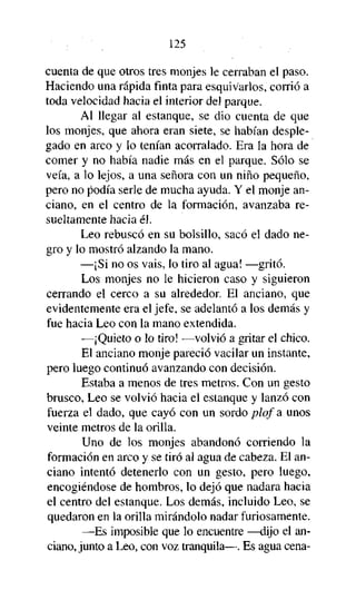 125
cuenta de que otros tres monjes le cerraban el paso.
Haciendo una rápida finta para esquivarlos, corrió a
toda velocidad hacia el interior del parque.
Al llegar al estanque, se dio cuenta de que
los monjes, que ahora eran siete, se habían desplegado en arco y lo tenían acorralado. Era la hora de
comer y no había nadie más en el parque. Sólo se
veía, a lo lejos, a una señora con un niño pequeño,
pero no podía serle de mucha ayuda. Y el monje anciano, en el centro de la formación, avanzaba resueltamente hacia él.
Leo rebuscó en su bolsillo, sacó el dado negro y lo mostró alzando la mano.
—¡Si no os vais, lo tiro al agua! —gritó.
Los monjes no le hicieron caso y siguieron
cerrando el cerco a su alrededor. El anciano, que
evidentemente era el jefe, se adelantó a los demás y
fue hacia Leo con la mano extendida.
—¡Quieto o lo tiro! —volvió a gritar el chico.
El anciano monje pareció vacilar un instante,
pero luego continuó avanzando con decisión.
Estaba a menos de tres metros. Con un gesto
brusco, Leo se volvió hacia el estanque y lanzó con
fuerza el dado, que cayó con un sordo plof a unos
veinte metros de la orilla.
Uno de los monjes abandonó corriendo la
formación en arco y se tiró al agua de cabeza. El anciano intentó detenerlo con un gesto, pero luego,
encogiéndose de hombros, lo dejó que nadara hacia
el centro del estanque. Los demás, incluido Leo, se
quedaron en la orilla mirándolo nadar furiosamente.
—Es imposible que lo encuentre —dijo el anciano, junto a Leo, con voz tranquila—. Es agua cena-

 