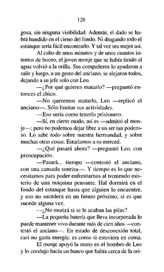 126
gosa, sin ninguna visibilidad. Además, el dado se habrá hundido en el cieno del fondo. Ni dragando todo el
estanque sería fácil encontrarlo. Y tal vez sea mejor así.
Al cabo de unos minutos y de unos cuantos intentos de buceo, el joven monje que se había tirado al
agua volvió a la orilla. Sus compañeros lo ayudaron a
salir y luego, a un gesto del anciano, se alejaron todos,
dejando a su jefe solo con Leo.
—¿Por qué quieren matarlo? —preguntó entonces el chico.
—No queremos matarlo, Leo —replicó el
anciano—. Sólo limitar sus actividades.
—Eso sería como tenerlo prisionero.
—Sí, en cierto modo, así es —admitió el monje—; pero no podemos dejar libre a un ser tan poderoso. Lo sabe todo sobre nuestra hermandad, y sobre
muchas otras cosas. Estaríamos a su merced.
—¿Qué pasará ahora? —preguntó Leo, con
preocupación.
—Pasará... tiempo —contestó el anciano,
con una cansada sonrisa—. Y tiempo es lo que necesitamos para poder enfrentarnos al tremendo misterio de una máquina pensante. Hal dormirá en el
fondo del estanque hasta que alguien lo encuentre,
y eso no sucederá en un futuro próximo, si es que
sucede alguna vez.
—¿No morirá si se le acaban las pilas?
—La pequeña batería que lleva incorporada lo
puede mantener vivo durante más de cien años —contestó el anciano—. En estado de desconexión total,
casi no gasta energía: es como si estuviera en coma.
El monje apoyó la mano en el hombro de Leo
y lo condujo hacia un banco que había cerca de la orí-

 