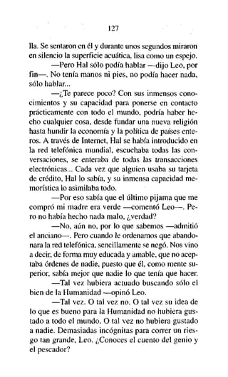 127
lia. Se sentaron en él y durante unos segundos miraron
en silencio la superficie acuática, lisa como un espejo.
—Pero Hal sólo podía hablar —dijo Leo, por
fin—. No tenía manos ni pies, no podía hacer nada,
sólo hablar...
—¿Te parece poco? Con sus inmensos conocimientos y su capacidad para ponerse en contacto
prácticamente con todo el mundo, podría haber hecho cualquier cosa, desde fundar una nueva religión
hasta hundir la economía y la política de países enteros. A través de Internet, Hal se había introducido en
la red telefónica mundial, escuchaba todas las conversaciones, se enteraba de todas las transacciones
electrónicas... Cada vez que alguien usaba su tarjeta
de crédito, Hal lo sabía, y su inmensa capacidad memorística lo asimilaba todo.
—Por eso sabía que el último pijama que me
compró mi madre era verde —comentó Leo—. Pero no había hecho nada malo, ¿verdad?
—No, aún no, por lo que sabemos —admitió
el anciano—. Pero cuando le ordenamos que abandonara la red telefónica, sencillamente se negó. Nos vino
a decir, de forma muy educada y amable, que no aceptaba órdenes de nadie, puesto que él, como mente superior, sabía mejor que nadie lo que tenía que hacer.
—Tal vez hubiera actuado buscando sólo el
bien de la Humanidad —opinó Leo.
—Tal vez. O tal vez no. O tal vez su idea de
lo que es bueno para la Humanidad no hubiera gustado a todo el mundo. O tal vez no hubiera gustado
a nadie. Demasiadas incógnitas para correr un riesgo tan grande, Leo. ¿Conoces el cuento del genio y
el pescador?

 