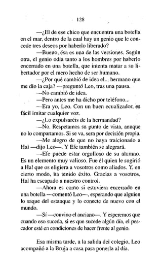 128
—¿El de ese chico que encuentra una botella
en el mar, dentro de la cual hay un genio que le concede tres deseos por haberlo liberado?
—Bueno, ésa es una de las versiones. Según
otra, el genio odia tanto a los hombres por haberlo
encerrado en una botella, que intenta matar a su libertador por el mero hecho de ser humano.
—¿Por qué cambió de idea el... hermano que
me dio la caja? —preguntó Leo, tras una pausa.
—No cambió de idea.
—Pero antes me ha dicho por teléfono...
—Era yo, Leo. Con un buen ecualizador, es
fácil imitar cualquier voz.
—¿Lo expulsaréis de la hermandad?
—No. Respetamos su punto de vista, aunque
no lo compartamos. Si se va, sera por decisión propia.
—Me alegro de que no haya traicionado a
Hal —dijo Leo—. Y Efe también se alegrará.
—Efe puede estar orgulloso de su alumno.
Es un elemento muy valioso. Fue él quien le sugirió
a Hal que os eligiera a vosotros como aliados. Y, en
cierto modo, ha tenido éxito. Gracias a vosotros,
Hal ha escapado a nuestro control.
—Ahora es como si estuviera encerrado en
una botella —comentó Leo—, esperando que alguien
lo saque del estanque y lo conecte de nuevo con el
mundo.
—Sí—convino el anciano—. Y esperemos que
cuando eso suceda, si es que sucede algún día, el pescador esté en condiciones de hacer frente al genio.
Esa misma tarde, a la salida del colegio, Leo
acompañó a la Bruja a casa para ponerla al día.

 