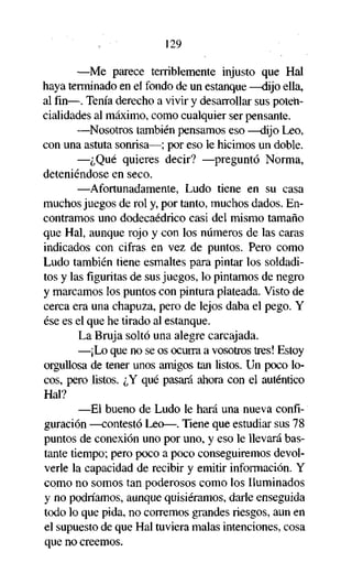 129
—Me parece terriblemente injusto que Hal
haya terminado en el fondo de un estanque —dijo ella,
al fin—. Tenía derecho a vivir y desarrollar sus potencialidades al máximo, como cualquier ser pensante.
—Nosotros también pensamos eso —dijo Leo,
con una astuta sonrisa—; por eso le hicimos un doble.
—¿Qué quieres decir? —preguntó Norma,
deteniéndose en seco.
—Afortunadamente, Ludo tiene en su casa
muchos juegos de rol y, por tanto, muchos dados. Encontramos uno dodecaédrico casi del mismo tamaño
que Hal, aunque rojo y con los números de las caras
indicados con cifras en vez de puntos. Pero como
Ludo también tiene esmaltes para pintar los soldaditos y las figuritas de sus juegos, lo pintamos de negro
y marcamos los puntos con pintura plateada. Visto de
cerca era una chapuza, pero de lejos daba el pego. Y
ése es el que he tirado al estanque.
La Bruja soltó una alegre carcajada.
—¡Lo que no se os ocurra a vosotros tres! Estoy
orgullosa de tener unos amigos tan listos. Un poco locos, pero listos. ¿Y qué pasará ahora con el auténtico
Hal?
—El bueno de Ludo le hará una nueva configuración —contestó Leo—. Tiene que estudiar sus 78
puntos de conexión uno por uno, y eso le llevará bastante tiempo; pero poco a poco conseguiremos devolverle la capacidad de recibir y emitir información. Y
como no somos tan poderosos como los Iluminados
y no podríamos, aunque quisiéramos, darle enseguida
todo lo que pida, no corremos grandes riesgos, aun en
el supuesto de que Hal tuviera malas intenciones, cosa
que no creemos.

 