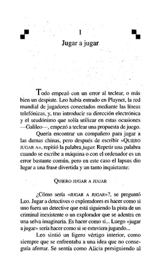 J

l



Jugar a jugar

i odo empezó con un error al teclear, o más
bien un despiste. Leo había entrado en Playnet, la red
mundial de jugadores conectados mediante las líneas
telefónicas, y, tras introducir su dirección electrónica
y el seudónimo que solía utilizar en estas ocasiones
—Galileo—, empezó a teclear una propuesta de juego.
Quería encontrar un compañero para jugar a
las damas chinas, pero después de escribir «QUIERO
JUGAR A», repitió la palabra jugar. Repetir una palabra
cuando se escribe a máquina o con el ordenador es un
error bastante común, pero en este caso el lapsus dio
lugar a una frase divertida y un tanto inquietante:
QUIERO JUGAR A JUGAR

¿Cómo sería «JUGAR A JUGAR»?, se preguntó
Leo. Jugar a detectives o exploradores es hacer como si
uno fuera un detective que está siguiendo la pista de un
criminal inexistente o un explorador que se adentra en
una selva imaginaria. Es hacer como si... Luego «jugar
a jugar» sería hacer como si se estuviera jugando...
Leo sintió un ligero vértigo interior, como
siempre que se enfrentaba a una idea que no conseguía aferrar. Se sentía como Alicia persiguiendo al

 