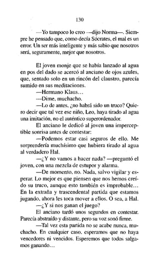 130
—Yo tampoco lo creo —dijo Norma—. Siempre he pensado que, como decía Sócrates, el mal es un
error. Un ser más inteligente y más sabio que nosotros
será, seguramente, mejor que nosotros.
El joven monje que se había lanzado al agua
en pos del dado se acercó al anciano de ojos azules,
que, sentado solo en un rincón del claustro, parecía
sumido en sus meditaciones.
—Hermano Klaus...
—Dime, muchacho.
—Lo de antes, ¿no habrá sido un truco? Quiero decir que tal vez ese niño, Leo, haya tirado al agua
una imitación, no el auténtico superordenador.
El anciano le dedicó al joven una imperceptible sonrisa antes de contestar:
—Podemos estar casi seguros de ello. Me
sorprendería muchísimo que hubiera tirado al agua
al verdadero Hal.
—¿Y no vamos a hacer nada? —preguntó el
joven, con una mezcla de estupor y alarma.
—De momento, no. Nada, salvo vigilar y esperar. Lo mejor es que piensen que nos hemos creído su truco, aunque esto también es improbable...
En la extraña y trascendental partida que estamos
jugando, ahora les toca mover a ellos. O sea, a Hal.
—¿Y si nos ganan el juego?
El anciano tardó unos segundos en contestar.
Parecía abstraído y distante, pero su voz sonó firme.
—Tal vez esta partida no se acabe nunca, muchacho. En cualquier caso, esperamos que no haya
vencedores ni vencidos. Esperemos que todos salgamos ganando...

 