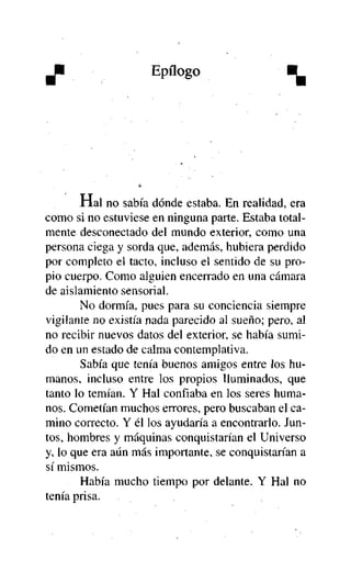 J

Epílogo

%

Hal no sabía dónde estaba. En realidad, era
como si no estuviese en ninguna parte. Estaba totalmente desconectado del mundo exterior, como una
persona ciega y sorda que, además, hubiera perdido
por completo el tacto, incluso el sentido de su propio cuerpo. Como alguien encerrado en una cámara
de aislamiento sensorial.
No dormía, pues para su conciencia siempre
vigilante no existía nada parecido al sueño; pero, al
no recibir nuevos datos del exterior, se había sumido en un estado de calma contemplativa.
Sabía que tenía buenos amigos entre los humanos, incluso entre los propios iluminados, que
tanto lo temían. Y Hal confiaba en los seres humanos. Cometían muchos errores, pero buscaban el camino correcto. Y él los ayudaría a encontrarlo. Juntos, hombres y máquinas conquistarían el Universo
y, lo que era aún más importante, se conquistarían a
sí mismos.
Había mucho tiempo por delante. Y Hal no
tenía prisa.

 