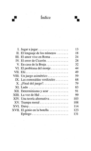 índice

I.
II.
III.
IV.
V
VI.
VIL
VIII.
IX.
X.
XI.
XII.
XIII.
XIV.
XV
XVI.
XVII.

Jugar a jugar
El lenguaje de los números
El amor vive en Roma
El error de Cicerón
En casa de la Bruja
El problema del monje
Efe
Un juego asimétrico
Las esmeraldas verdizules
¿Final del juego?
Ludo
Determinismo y azar
La voz de Hal
Una teoría alternativa
Trampa moral
Daisy
El genio en la botella
Epílogo

13
18
24
28
32
44
49
59
68
79
83
91
99
103
108
114
123
131

 