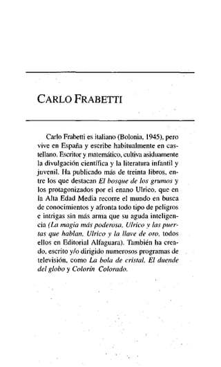 CARLO FRABETTI

Cario Frabetti es italiano (Bolonia, 1945), pero
vive en España y escribe habitualmente en castellano. Escritor y matemático, cultiva asiduamente
la divulgación científica y la literatura infantil y
juvenil. Ha publicado más de treinta libros, entre los que destacan El bosque de los grumos y
los protagonizados por el enano Ulrico, que en
la Alta Edad Media recorre el mundo en busca
de conocimientos y afronta todo tipo de peligros
e intrigas sin más arma que su aguda inteligencia (La magia más poderosa, Ulrico y las puertas que hablan, Ulrico y la llave de oro, todos
ellos en Editorial Alfaguara). También ha creado, escrito y/o dirigido numerosos programas de
televisión, como La bola de cristal, El duende
del globo y Colorín Colorado.

 