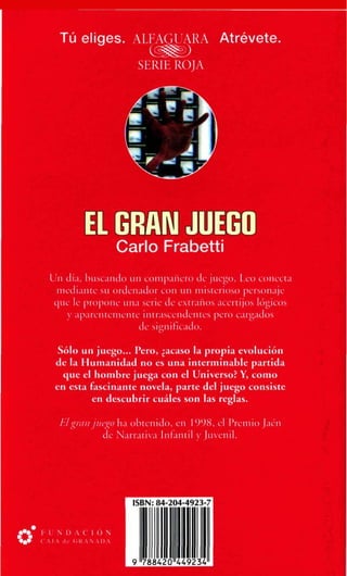 Tú eliges. ALFAGUARA Atrévete.
SERIE ROJA

W

••*£

tf
Cario Frabetti
Un día, buscando un compañero de juego, Leo conecta
mediante su ordenador con un misterioso personaje
que le propone una serie de extraños acertijos lógicos
icro cargados

Sólo un juego... Pero, ¿acaso la propia evolución
de la Humanidad no es una interminable partida
que el hombre juega con el Universo? Y, como
en esta fascinante novela, parte del juego consiste
en descubrir cuáles son las reglas.
El gran juego ha obtenido, en 1998, el Premio Jaén
de Narrativa Infantil y Juvenil.

 