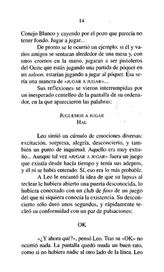 14
Conejo Blanco y cayendo por el pozo que parecía no
tener fondo. Jugar a jugar...
De pronto se le ocurrió un ejemplo: si él y varios amigos se sentaran alrededor de una mesa y, con
unos cromos en la mano, jugaran a ser pistoleros
del Oeste que están jugando una partida de póquer en
un saloon, estarían jugando a jugar al póquer. Ésa sería una manera de «JUGAR A JUGAR»...
Sus reflexiones se vieron interrumpidas por
un inesperado centelleo de la pantalla de su ordenador, en la que aparecieron las palabras:
JUGUEMOS A JUGAR
HAL

Leo sintió un cúmulo de emociones diversas:
excitación, sorpresa, alegría, desconcierto, y también un punto de inquietud. Aquello era muy extraño... Aunque tal vez «JUGAR A JUGAR» fuera un juego
que existía desde hacía tiempo y tenía sus adeptos,
y él ni se había enterado. Sí, eso era lo más probable.
A Leo le encantó la idea de que su lapsus al
teclear le hubiera abierto una puerta desconocida, lo
hubiera conectado con un club de fans de un juego
del que ni siquiera conocía la existencia. Su desconcierto sólo duró unos segundos, y rápidamente tecleó su conformidad con un par de pulsaciones:
OK
«¿Y ahora qué?», pensó Leo. Tras su «OK» no
ocurrió nada. La pantalla quedó muda un buen rato,
como si no hubiera nadie al otro lado de la línea. Leo

 