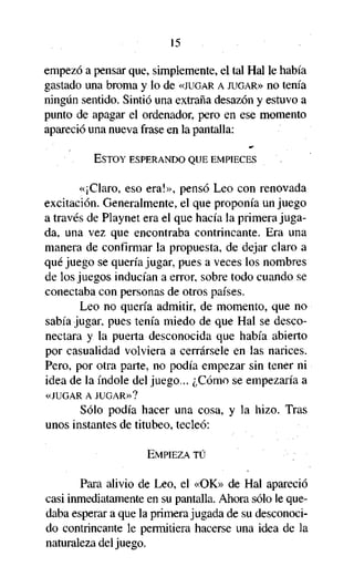 15
empezó a pensar que, simplemente, el tal Hal le había
gastado una broma y lo de «JUGAR A JUGAR» no tenía
ningún sentido. Sintió una extraña desazón y estuvo a
punto de apagar el ordenador, pero en ese momento
apareció una nueva frase en la pantalla:
ESTOY ESPERANDO QUE EMPIECES

«¡Claro, eso era!», pensó Leo con renovada
excitación. Generalmente, el que proponía un juego
a través de Playnet era el que hacía la primera jugada, una vez que encontraba contrincante. Era una
manera de confirmar la propuesta, de dejar claro a
qué juego se quería jugar, pues a veces los nombres
de los juegos inducían a error, sobre todo cuando se
conectaba con personas de otros países.
Leo no quería admitir, de momento, que no
sabía jugar, pues tenía miedo de que Hal se desconectara y la puerta desconocida que había abierto
por casualidad volviera a cerrársele en las narices.
Pero, por otra parte, no podía empezar sin tener ni
idea de la índole del juego... ¿Cómo se empezaría a
«JUGAR A JUGAR»?

Sólo podía hacer una cosa, y la hizo. Tras
unos instantes de titubeo, tecleó:
EMPIEZA TÚ

Para alivio de Leo, el «OK» de Hal apareció
casi inmediatamente en su pantalla. Ahora sólo le quedaba esperar a que la primera jugada de su desconocido contrincante le permitiera hacerse una idea de la
naturaleza del juego.

 