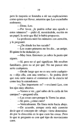 19
pero la mayoría se limitaba a oír sus explicaciones
como quien oye llover, mientras que Leo escuchaba
realmente.
—Dime, Leo.
—Por favor, ¿le podría echar una ojeada a
estos números? —pidió él, mostrándole, escrita en
un papel, la serie que Hal le había propuesto.
La profesora miró los números con atención,
y le preguntó:
—¿De dónde los has sacado?
—Los cuatro primeros me los dio... un amigo.
El quinto lo he deducido yo.
—Muy bien. Entonces ya sabes la pauta que
siguen.
—Sí, pero no sé qué significan. Me resultan
familiares, pero no sé por qué. No me parece una
serie cualquiera.
—Desde luego que no es una serie cualquiera —dijo ella, con una sonrisa—. Se podría decir
que esta serie marca el comienzo de la ciencia tal
como hoy la entendemos.
—¿Tan importante es? —exclamó Leo, con
los ojos muy abiertos.
—Vamos a ver, ¿qué sabes de la caída de los
cuerpos? —preguntó ella.
—Las cosas caen porque la Tierra las atrae.
—Sí; pero, ¿cómo caen?
—Verticalmente. En línea recta hacia abajo.
—De acuerdo, aunque sería más correcto
decir que el concepto de «abajo» viene determinado por la dirección en la que caen las cosas. Pero
lo que te pregunto es con qué tipo de movimiento
caen.

 