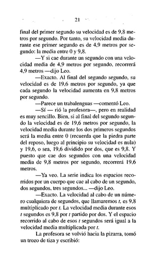 21

final del primer segundo su velocidad es de 9,8 metros por segundo. Por tanto, su velocidad media durante ese primer segundo es de 4,9 metros por segundo: la media entre 0 y 9,8.
—Y si cae durante un segundo con una velocidad media de 4,9 metros por segundo, recorrerá
4,9 metros —dijo Leo.
—Exacto. Al final del segundo segundo, su
velocidad es de 19,6 metros por segundo, ya que
cada segundo la velocidad aumenta en 9,8 metros
por segundo.
—Parece un trabalenguas —comentó Leo.
—Sí — rió la profesora—, pero en realidad
es muy sencillo. Bien, si al final del segundo segundo la velocidad es de 19,6 metros por segundo, la
velocidad media durante los dos primeros segundos
será la media entre 0 (recuerda que la piedra parte
del reposo, luego al principio su velocidad es nula)
y 19,6, o sea, 19,6 dividido por dos, que es 9,8. Y
puesto que cae dos segundos con una velocidad
media de 9,8 metros por segundo, recorrerá 19,6
metros.
—Ya veo. La serie indica los espacios recorridos por un cuerpo que cae al cabo de un segundo,
dos segundos, tres segundos... —dijo Leo.
—Exacto. La velocidad al cabo de un número cualquiera de segundos, que llamaremos t, es 9,8
multiplicado por t. La velocidad media durante esos
t segundos es 9,8 por t partido por dos. Y el espacio
recorrido al cabo de esos t segundos será igual a la
velocidad media multiplicada por t.
La profesora se volvió hacia la pizarra, tomó
un trozo de tiza y escribió:

 