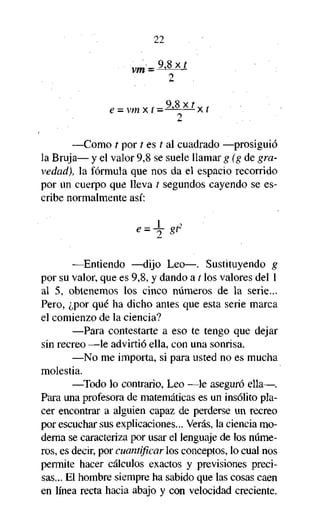 22

vm =

?

2

e = vmxí=MAÍxí
Q S v í

2

—Como í por t es í al cuadrado —prosiguió
la Bruja— y el valor 9,8 se suele llamar g (g de gravedad), la fórmula que nos da el espacio recorrido
por un cuerpo que lleva t segundos cayendo se escribe normalmente así:

—Entiendo —dijo Leo—. Sustituyendo g
por su valor, que es 9,8, y dando a t los valores del 1
al 5, obtenemos los cinco números de la serie...
Pero, ¿por qué ha dicho antes que esta serie marca
el comienzo de la ciencia?
—Para contestarte a eso te tengo que dejar
sin recreo —le advirtió ella, con una sonrisa.
—No me importa, si para usted no es mucha
molestia.
—Todo lo contrario, Leo —le aseguró ella—.
Para una profesora de matemáticas es un insólito placer encontrar a alguien capaz de perderse un recreo
por escuchar sus explicaciones... Verás, la ciencia moderna se caracteriza por usar el lenguaje de los números, es decir, por cuantificar los conceptos, lo cual nos
permite hacer cálculos exactos y previsiones precisas... El hombre siempre ha sabido que las cosas caen
en línea recta hacia abajo y con velocidad creciente.

 