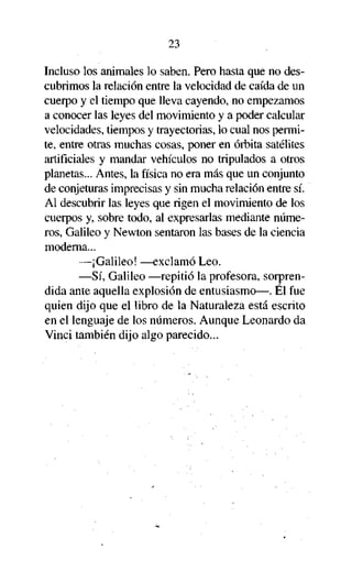 23

Incluso los animales lo saben. Pero hasta que no descubrimos la relación entre la velocidad de caída de un
cuerpo y el tiempo que lleva cayendo, no empezamos
a conocer las leyes del movimiento y a poder calcular
velocidades, tiempos y trayectorias, lo cual nos permite, entre otras muchas cosas, poner en órbita satélites
artificiales y mandar vehículos no tripulados a otros
planetas... Antes, la física no era más que un conjunto
de conjeturas imprecisas y sin mucha relación entre sí.
Al descubrir las leyes que rigen el movimiento de los
cuerpos y, sobre todo, al expresarlas mediante números, Galileo y Newton sentaron las bases de la ciencia
moderna...
—¡Galileo! —exclamó Leo.
—Sí, Galileo —repitió la profesora, sorprendida ante aquella explosión de entusiasmo—. Él fue
quien dijo que el libro de la Naturaleza está escrito
en el lenguaje de los números. Aunque Leonardo da
Vinci también dijo algo parecido...

 