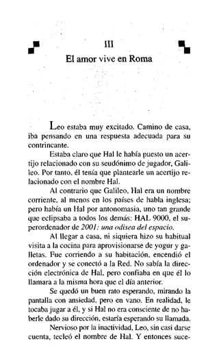 X

m

^

El amor vive en Roma

JLeo estaba muy excitado. Camino de casa,
iba pensando en una respuesta adecuada para su
contrincante.
Estaba claro que Hal le había puesto un acertijo relacionado con su seudónimo de jugador, Galileo. Por tanto, él tenía que plantearle un acertijo relacionado con el nombre Hal.
Al contrario que Galileo, Hal era un nombre
corriente, al menos en los países de habla inglesa;
pero había un Hal por antonomasia, uno tan grande
que eclipsaba a todos los demás: HAL 9000, el superordenador de 2001: una odisea del espacio.
Al llegar a casa, ni siquiera hizo su habitual
visita a la cocina para aprovisionarse de yogur y galletas. Fue corriendo a su habitación, encendió el
ordenador y se conectó a la Red. No sabía la dirección electrónica de Hal, pero confiaba en que él lo
llamara a la misma hora que el día anterior.
Se quedó un buen rato esperando, mirando la
pantalla con ansiedad, pero en vano. En realidad, le
tocaba jugar a él, y si Hal no era consciente de no haberle dado su dirección, estaría esperando su llamada.
Nervioso por la inactividad, Leo, sin casi darse
cuenta, tecleó el nombre de Hal. Y entonces suce-

 