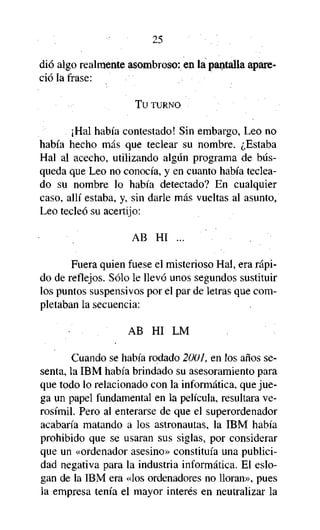 25

dio algo realmente asombroso: en la pantalla apareció la frase:
Tu TURNO

¡Hal había contestado! Sin embargo, Leo no
había hecho más que teclear su nombre. ¿Estaba
Hal al acecho, utilizando algún programa de búsqueda que Leo no conocía, y en cuanto había tecleado su nombre lo había detectado? En cualquier
caso, allí estaba, y, sin darle más vueltas al asunto,
Leo tecleó su acertijo:
AB HI ...
Fuera quien fuese el misterioso Hal, era rápido de reflejos. Sólo le llevó unos segundos sustituir
los puntos suspensivos por el par de letras que completaban la secuencia:
AB HI LM
Cuando se había rodado 2001, en los años sesenta, la IBM había brindado su asesoramiento para
que todo lo relacionado con la informática, que juega un papel fundamental en la película, resultara verosímil. Pero al enterarse de que el superordenador
acabaría matando a los astronautas, la IBM había
prohibido que se usaran sus siglas, por considerar
que un «ordenador asesino» constituía una publicidad negativa para la industria informática. El eslogan de la IBM era «los ordenadores no lloran», pues
la empresa tenía el mayor interés en neutralizar la

 