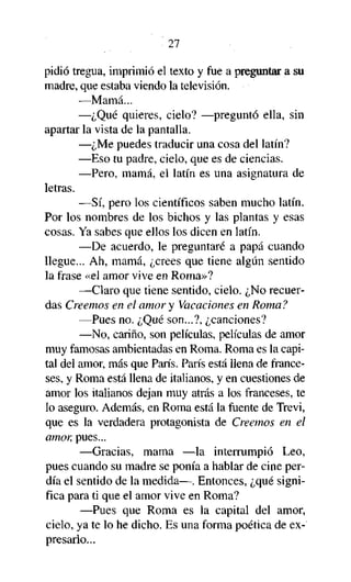 27

pidió tregua, imprimió el texto y fue a preguntar a su
madre, que estaba viendo la televisión.
—Mamá...
—¿Qué quieres, cielo? —preguntó ella, sin
apartar la vista de la pantalla.
—¿Me puedes traducir una cosa del latín?
—Eso tu padre, cielo, que es de ciencias.
—Pero, mamá, el latín es una asignatura de
letras.
—Sí, pero los científicos saben mucho latín.
Por los nombres de los bichos y las plantas y esas
cosas. Ya sabes que ellos los dicen en latín.
—De acuerdo, le preguntaré a papá cuando
llegue... Ah, mamá, ¿crees que tiene algún sentido
la frase «el amor vive en Roma»?
—Claro que tiene sentido, cielo. ¿No recuerdas Creemos en el amor y Vacaciones en Roma?
—Pues no. ¿Qué son...?, ¿canciones?
—No, cariño, son películas, películas de amor
muy famosas ambientadas en Roma. Roma es la capital del amor, más que París. París está llena de franceses, y Roma está llena de italianos, y en cuestiones de
amor los italianos dejan muy atrás a los franceses, te
lo aseguro. Además, en Roma está la fuente de Trevi,
que es la verdadera protagonista de Creemos en el
amor, pues...
—Gracias, mama —la interrumpió Leo,
pues cuando su madre se ponía a hablar de cine perdía el sentido de la medida—. Entonces, ¿qué significa para ti que el amor vive en Roma?
—Pues que Roma es la capital del amor,
cielo, ya te lo he dicho. Es una forma poética de expresarlo...

 