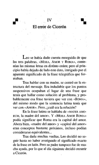 X

IV



El error de Cicerón

L e o se había dado cuenta enseguida de que
las tres palabras, «MORA, AMOR Y ROMA», contenían las mismas letras en distinto orden; pero al principio había dejado de lado este dato, intrigado por el
aparente significado de la frase telegráfica que formaban.
Tras hablar con su madre, se centró en la estructura del mensaje. Era indudable que los puntos
suspensivos ocupaban el lugar de una frase que
tenía que hallar como solución al problema, y probablemente esa frase tuviera que ver con «ROMA»,
del mismo modo que la sentencia latina tenía que
ver con «AMOR». Pero, ¿cuál era la relación?
En la frase latina se hablaba de «MATER AMORUM, la madre del amor». Y «MORA AMOR ROMA»
podía significar que Roma era la capital del amor.
Ahora bien, «madre del amor» y «capital del amor»
eran conceptos bastante próximos, incluso podían
considerarse equivalentes...
Tras darle muchas vueltas, Leo decidió no seguir hasta no haber averiguado el significado exacto
de la frase en latín. Pero su padre tampoco fue de mucha ayuda, por lo que al día siguiente decidió recurrir
a Cicerón.

 