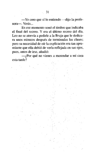 31

—Yo creo que sí lo entiendo —dijo la profesora—. Verás...
En ese momento sonó el timbre que indicaba
el final del recreo. Y era el último recreo del día.
Leo no se atrevía a pedirle a la Bruja que le dedicara unos minutos después de terminadas las clases;
pero su necesidad de oír la explicación era tan apremiante que ella debió de verla reflejada en sus ojos,
pues, antes de irse, añadió:
—¿Por qué no vienes a merendar a mi casa
esta tarde?

 