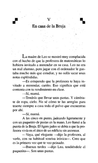 J

v



En casa de la Bruja

La madre de Leo se mostró muy complacida
con el hecho de que la profesora de matemáticas lo
hubiera invitado a merendar en su casa. Leo no era
un mal alumno, pero jugar con el ordenador le gustaba mucho más que estudiar, y no solía sacar unas
notas espléndidas.
—Es estupendo que la profesora te haya invitado a merendar, cariño. Eso significa que está
contenta con tu rendimiento en clase.
—Sí, mamá.
—Tendrás que llevar unas pastas. Y cambíate de ropa, cielo. No sé cómo te las arreglas para
traerte siempre a casa todo el polvo que encuentras
por ahí.
—Sí, mamá.
A las cinco en punto, jadeando ligeramente y
con un paquetito de pastas en la mano, Leo llamó a la
puerta de la Bruja. El ligero jadeo se debía a que la profesora vivía en el ático de un edificio sin ascensor.
—Vaya, qué elegante —dijo la profesora, al
verlo, con su habitual sonrisa irónica—. Creo que
es la primera vez que te veo peinado.
—Buenas tardes —dijo Leo, tendiéndole el
paquetito—. Son unas pastas.

 