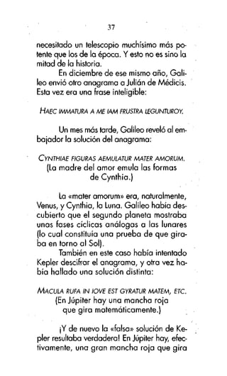 37

necesitado un telescopio muchísimo más potente que los de la época. Y esto no es sino la
mitad de la historia.
En diciembre de ese mismo año, Galileo envió otro anagrama a Julián de Médicis.
Esta vez era una frase inteligible:
HAEC IMMATURA A ME IAM FRUSTRA LEGUNTUROY.

Un mes más tarde, Galileo reveló al embajador la solución del anagrama:
CYNTHIAE FIGURAS AEMULATUR MATER AMORUM.

(La madre del amor emula las formas
de Cynthia.)
La «mater amorum» era, naturalmente,
Venus, y Cynthia, la Luna. Galileo había descubierto que el segundo planeta mostraba
unas fases cíclicas análogas a las lunares
(lo cual constituía una prueba de que giraba en torno al Sol).
También en este caso había intentado
Kepler descifrar el anagrama, y otra vez había hallado una solución distinta:
MACULA RUFA IN IOVE EST GYRATUR MATEM, ETC.

(En Júpiter hay una mancha roja
que gira matemáticamente.)
¡Y de nuevo la «falsa» solución de Kepler resultaba verdadera! En Júpiter hay, efectivamente, una gran mancha roja que gira

 