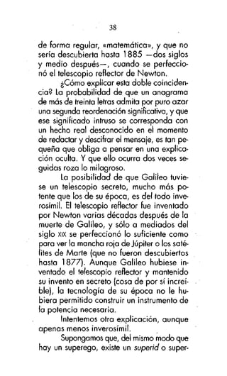 38
de forma regular, «matemática», y que no
sería descubierta hasta 1 885 —dos siglos
y medio después—, cuando se perfeccionó el telescopio reflector de Newton.
¿Cómo explicar esta doble coincidencia? La probabilidad de que un anagrama
de más de treinta letras admita por puro azar
una segunda reordenación significativa, y que
ese significado intruso se corresponda con
un hecho real desconocido en el momento
de redactar y descifrar el mensaje, es tan pequeña que obliga a pensar en una explicación oculta. Y que ello ocurra dos veces seguidas roza lo milagroso.
La posibilidad de que Galileo tuviese un telescopio secreto, mucho más potente que los de su época, es del todo inverosímil. El telescopio reflector fue inventado
por Newton varias décadas después de la
muerte de Galileo, y sólo a mediados del
siglo XIX se perfeccionó lo suficiente como
para ver la mancha roja de Júpiter o los satélites de Marte (que no fueron descubiertos
hasta 1877). Aunque Galileo hubiese inventado el telescopio reflector y mantenido
su invento en secreto (cosa de por sí increíble), la tecnología de su época no le hubiera permitido construir un instrumento de
la potencia necesaria.
Intentemos otra explicación, aunque
apenas menos inverosímil.
Supongamos que, del mismo modo que
hay un superego, existe un superíd o super-

 