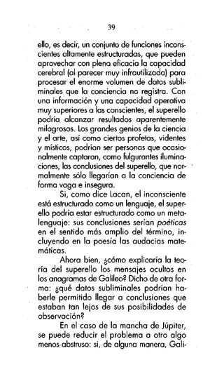 39
ello, es decir, un conjunto de funciones inconscientes altamente estructuradas, que pueden
aprovechar con plena eficacia la capacidad
cerebral (al parecer muy infrautilizada) para
procesar el enorme volumen de datos subliminales que la conciencia no registra. Con
una información y una capacidad operativa
muy superiores a las conscientes, el superello
podría alcanzar resultados aparentemente
milagrosos. Los grandes genios de la ciencia
y el arte, así como ciertos profetas, videntes
y místicos, podrían ser personas que ocasionalmente captaran, como fulgurantes iluminaciones, las conclusiones del superello, que normalmente sólo llegarían a la conciencia de
forma vaga e insegura.
Si, como dice Lacan, el inconsciente
está estructurado como un lenguaje, el superello podría estar estructurado como un metalenguaje: sus conclusiones serían poéticos
en el sentido más amplio del término, incluyendo en la poesía las audacias matemáticas.
Ahora bien, ¿cómo explicaría la teoría del superello los mensajes ocultos en
los anagramas de Galileo? Dicho de otra forma: ¿qué datos subliminales podrían haberle permitido llegar a conclusiones que
estaban tan lejos de sus posibilidades de
observación?
En el caso de la mancha de Júpiter,
se puede reducir el problema a otro algo
menos abstruso: si, de alguna manera, Gali-

 