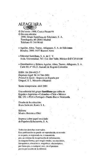 © Del texto: 1998, CARLO FRABETTI

© De esta edición:
1998, Grupo Santillana de Ediciones, S. A.
Torrelaguna, 60 28043 Madrid
Teléfono 91 744 90 60
• Aguilar, Altea, Taurus, Alfaguara, S. A. de Ediciones
Beazley, 3860. 1437 Buenos Aires
• Editorial Santillana, S. A. de C. V
Avda. Universidad, 767. Col. Del Valle, México D.E C E 03100
• Distribuidora y Editora Aguilar, Altea, Taurus, Alfaguara, S. A.
Calle 80, n" 10-23, Santafé de Bogotá-Colombia
ISBN: 84-204-4923-7
Depósito legal: M-14.766-2001
Printed in Spain - Impreso en España por
Unigraf, S. L. Móstoles (Madrid)
Sexta reimpresión: abril 2001
Una editorial del grupo Santillana que edita en
España • Argentina • Colombia • Chile • México
EE. UU. • Perú • Portugal • Puerto Rico • Venezuela
Diseño de la colección:
RAFA SAÑUDO, RARO, S. L.

Editora:
MARTA HIGUERAS DIEZ

Impreso sobre papel recíclado
de Papelera Echezarreta, S. A.

Todos los derechos reservados.
Esta publicación no puede ser reproducida, ni en todo
ni en parte, ni registrada en, o transmitida
por, un sistema de recuperación de información,
en ninguna forma y por ningún medio, sea mecánico,
fotoquímico, electrónico, magnético, electroóptico,
por fotocopia, o cualquier otro, sin el permiso
previo por escrito de la editorial.

 