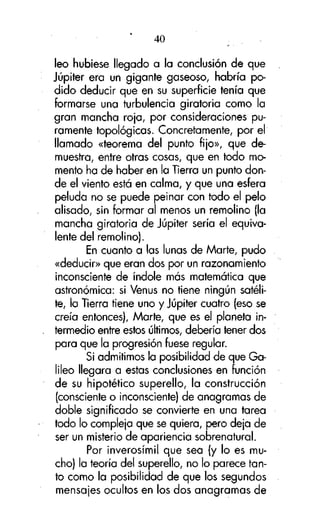 40

leo hubiese llegado a la conclusión de que
Júpiter era un gigante gaseoso, habría podido deducir que en su superficie tenía que
formarse una turbulencia giratoria como la
gran mancha roja, por consideraciones puramente topológicas. Concretamente, por el
llamado «teorema del punto fijo», que demuestra, entre otras cosas, que en todo momento ha de haber en la Tierra un punto donde el viento está en calma, y que una esfera
peluda no se puede peinar con todo el pelo
alisado, sin formar al menos un remolino (la
mancha giratoria de Júpiter sería el equivalente del remolino).
En cuanto a las lunas de Marte, pudo
«deducir» que eran dos por un razonamiento
inconsciente de índole más matemática que
astronómica: si Venus no tiene ningún satélite, la Tierra tiene uno y Júpiter cuatro (eso se
creía entonces), Marte, que es el planeta intermedio entre estos últimos, debería tener dos
para que la progresión fuese regular.
Si admitimos la posibilidad de que Galileo llegara a estas conclusiones en función
de su hipotético superello, la construcción
(consciente o inconsciente) de anagramas de
doble significado se convierte en una tarea
todo lo compleja que se quiera, pero deja de
ser un misterio de apariencia sobrenatural.
Por inverosímil que sea (y lo es mucho) la teoría del superello, no lo parece tanto como la posibilidad de que los segundos
mensajes ocultos en los dos anagramas de

 