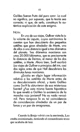 41

Galileo fueran fruto del puro azar. Lo cual
no significa, por supuesto, que la teoría sea
correcta; ni que, de serlo, constituya la auténtica explicación de este enigma.
NOTA:

En uno de sus viajes, Gulliver visita la isla volante de Laputa, cuyos astrónomos le
cuentan que han descubierto dos pequeños
satélites que giran alrededor de Marte, uno
de ellos a una distancia igual a tres diámetros
del planeta. Tres diámetros marcianos son
unos 20.000 kilómetros, que es precisamente
la distancia de Deimos, el menor de los dos
satélites, a Marte. Ahora bien, Swift escribió
Los viajes de Gulliver a principios del XVIII, casi
dos siglos antes de que Hall descubriera las
diminutas lunas marcianas.
¿Existía en algún lugar información
relativa a los satélites de Marte antes de
su descubrimiento oficial, y tanto Galileo
como Swift la obtuvieron de esa misteriosa
fuente? ¿Fue esta misma fuente hipotética
la que reveló a Galileo la existencia de la
mancha roja joviana? No es nada verosímil. Pero tampoco lo es tal coincidencia
de coincidencias alrededor de un par de
lunas y un par de anagramas.

Cuando la Bruja volvió con la merienda, Leo
estaba ensimismado, rumiando el extraordinario texto
que acababa de leer.

 