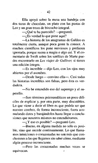 42

Ella apoyó sobre la mesa una bandeja con
dos tazas de chocolate, un plato con las pastas de
Leo y un gran trozo de bizcocho integral.
—¿Qué te ha parecido? —preguntó.
—¿Es verdad lo que pone aquí?
—La historia de los anagramas de Galileo es
totalmente cierta, aunque poca gente la conoce. A
muchos científicos los pone nerviosos y prefieren
ignorarla, porque suena a magia o algo así. Y el comentario de Swift sobre los satélites de Marte puedes encontrarlo en Los viajes de Gulliver, si tienes
una edición íntegra.
—Es increíble —dijo Leo, con los ojos muy
abiertos por el asombro.
—Desde luego —convino ella—. Casi todas
las historias increíbles son falsas, pero ésta es verdadera.
—No he entendido eso del superego y el superello.
—Son términos psicoanalíticos un poco difíciles de explicar y, por otra parte, muy discutibles.
Lo que viene a decir el libro es que podría ser que
nuestro cerebro, de forma inconsciente, fuera acumulando datos y barajándolos hasta llegar a conclusiones que nosotros mismos no entendiéramos.
—¿Y eso es posible? —preguntó Leo.
—Bueno, en alguna medida no sólo es posible, sino que sucede continuamente. Lo que llamamos intuiciones o corazonadas no son más que conclusiones a las que llegamos sin saber cómo, mediante
algún proceso inconsciente.
—Pero las corazonadas muchas veces se
equivocan.
i

 