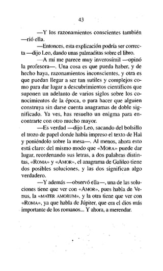 43

—Y los razonamientos conscientes también
—rió ella.
—Entonces, esta explicación podría ser correcta —dijo Leo, dando unas palmaditas sobre el libro.
—A mí me parece muy inverosímil —opinó
la profesora—. Una cosa es que pueda haber, y de
hecho haya, razonamientos inconscientes, y otra es
que puedan llegar a ser tan sutiles y complejos como para dar lugar a descubrimientos científicos que
suponen un adelanto de varios siglos sobre los conocimientos de la época, o para hacer que alguien
construya sin darse cuenta anagramas de doble significado. Ya ves, has resuelto un enigma para encontrarte con otro mucho mayor.
—Es verdad —dijo Leo, sacando del bolsillo
el trozo de papel donde había impreso el texto de Hal
y poniéndolo sobre la mesa—. Al menos, ahora esto
está claro: del mismo modo que «MORA» puede dar
lugar, reordenando sus letras, a dos palabras distintas, «ROMA» y «AMOR», el anagrama de Galileo tiene
dos posibles soluciones, y las dos significan algo
verdadero.
—Y además —observó ella—, una de las soluciones tiene que ver con «AMOR», pues habla de Venus, la «MATER AMORUM», y la otra tiene que ver con
«ROMA», ya que habla de Júpiter, que era el dios más
importante de los romanos... Y ahora, a merendar.

 
