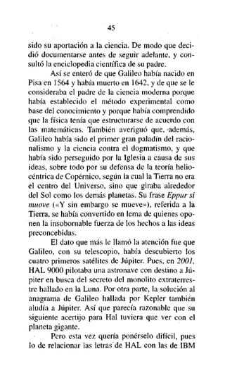 45

sido su aportación a la ciencia. De modo que decidió documentarse antes de seguir adelante, y consultó la enciclopedia científica de su padre.
Así se enteró de que Galileo había nacido en
Pisa en 1564 y había muerto en 1642, y de que se le
consideraba el padre de la ciencia moderna porque
había establecido el método experimental como
base del conocimiento y porque había comprendido
que la física tenía que estructurarse de acuerdo con
las matemáticas. También averiguó que, -además,
Galileo había sido el primer gran paladín del racionalismo y la ciencia contra el dogmatismo, y que
había sido perseguido por la Iglesia a causa de sus
ideas, sobre todo por su defensa de la teoría heliocéntrica de Copérnico, según la cual la Tierra no era
el centro del Universo, sino que giraba alrededor
del Sol como los demás planetas. Su frase Eppur si
muove («Y sin embargo se mueve»), referida a la
Tierra, se había convertido en lema de quienes oponen la insobornable fuerza de los hechos a las ideas
preconcebidas.
El dato que más le llamó la atención fue que
Galileo, con su telescopio, había descubierto los
cuatro primeros satélites de Júpiter. Pues, en 2001,
HAL 9000 pilotaba una astronave con destino a Júpiter en busca del secreto del monolito extraterrestre hallado en la Luna. Por otra parte, la solución al
anagrama de Galileo hallada por Kepler también
aludía a Júpiter. Así que parecía razonable que su
siguiente acertijo para Hal tuviera que ver con el
planeta gigante.
Pero esta vez quería ponérselo difícil, pues
lo de relacionar las letras de HAL con las de IBM

 