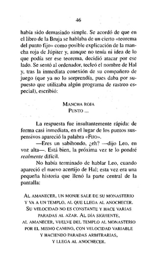 46

había sido demasiado simple. Se acordó de que en
el libro de la Bruja se hablaba de un cierto «teorema
del punto fijo» como posible explicación de la mancha roja de Júpiter y, aunque no tenía ni idea de lo
que podía ser ese teorema, decidió atacar por ese
lado. Se sentó al ordenador, tecleó el nombre de Hal
y, tras la inmediata conexión de su compañero de
juego (que ya no lo sorprendía, pues daba por supuesto que utilizaba algún programa de rastreo especial), escribió:
MANCHA ROJA
PUNTO ...

La respuesta fue insultantemente rápida: de
forma casi inmediata, en el lugar de los puntos suspensivos apareció la palabra «FIJO».
—Eres un sabihondo, ¿eh? —dijo Leo, en
voz alta—. Está bien, la próxima vez te lo pondré
realmente difícil.
No había terminado de hablar Leo, cuando
apareció el nuevo acertijo de Hal; esta vez era una
pequeña historia que llenó la parte central de la
pantalla:
AL AMANECER, UN MONJE SALE DE SU MONASTERIO
Y VA A UN TEMPLO, AL QUE LLEGA AL ANOCHECER.
SU VELOCIDAD NO ES CONSTANTE Y HACE VARIAS
PARADAS AL AZAR. A L DÍA SIGUIENTE,
AL AMANECER, VUELVE DEL TEMPLO AL MONASTERIO
POR EL MISMO CAMINO, CON VELOCIDAD VARIABLE
Y HACIENDO PARADAS ARBITRARIAS,
Y LLEGA AL ANOCHECER.

 