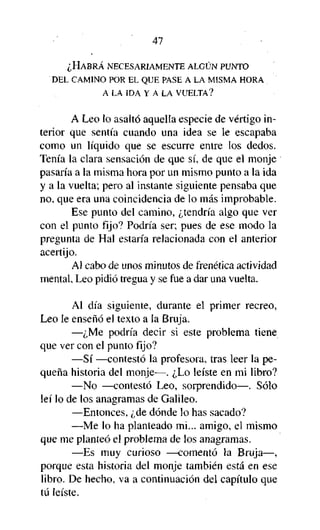 47
¿HABRÁ NECESARIAMENTE ALGÚN PUNTO
DEL CAMINO POR EL QUE PASE A LA MISMA HORA
A LA IDA Y A LA VUELTA?

A Leo lo asaltó aquella especie de vértigo interior que sentía cuando una idea se le escapaba
como un líquido que se escurre entre los dedos.
Tenía la clara sensación de que sí, de que el monje
pasaría a la misma hora por un mismo punto a la ida
y a la vuelta; pero al instante siguiente pensaba que
no, que era una coincidencia de lo más improbable.
Ese punto del camino, ¿tendría algo que ver
con el punto fijo? Podría ser; pues de ese modo la
pregunta de Hal estaría relacionada con el anterior
acertijo.
Al cabo de unos minutos de frenética actividad
mental, Leo pidió tregua y se fue a dar una vuelta.
Al día siguiente, durante el primer recreo,
Leo le enseñó el texto a la Bruja.
—¿Me podría decir si este problema tiene
que ver con el punto fijo?
—Sí —contestó la profesora, tras leer la pequeña historia del monje—. ¿Lo leíste en mi libro?
—No —contestó Leo, sorprendido—. Sólo
leí lo de los anagramas de Galileo.
—Entonces, ¿de dónde lo has sacado?
—Me lo ha planteado mi... amigo, el mismo
que me planteó el problema de los anagramas.
—Es muy curioso —comentó la Bruja—,
porque esta historia del monje también está en ese
libro. De hecho, va a continuación del capítulo que
tú leíste.

 