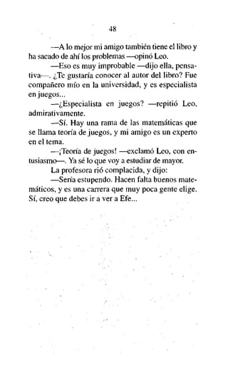 48
—A lo mejor mi amigo también tiene el libro y
ha sacado de ahí los problemas —opinó Leo.
—Eso es muy improbable —dijo ella, pensativa—. ¿Te gustaría conocer al autor del libro? Fue
compañero mío en la universidad, y es especialista
en juegos...
—¿Especialista en juegos? —repitió Leo,
admirativamente.
—Sí. Hay una rama de las matemáticas que
se llama teoría de juegos, y mi amigo es un experto
en el tema.
—¡Teoría de juegos! —exclamó Leo, con entusiasmo—. Ya sé lo que voy a estudiar de mayor.
La profesora rió complacida, y dijo:
—Sería estupendo. Hacen falta buenos matemáticos, y es una carrera que muy poca gente elige.
Sí, creo que debes ir a ver a Efe...

 